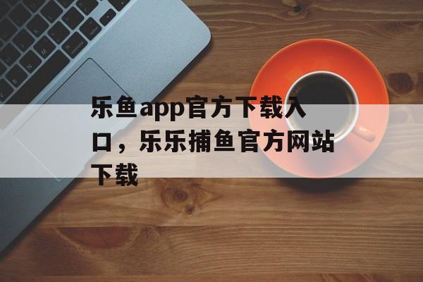 乐鱼app官方下载入口，乐乐捕鱼官方网站下载